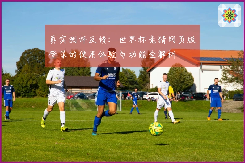 真实测评反馈：世界杯竞猜网页版登录的使用体验与功能全解析