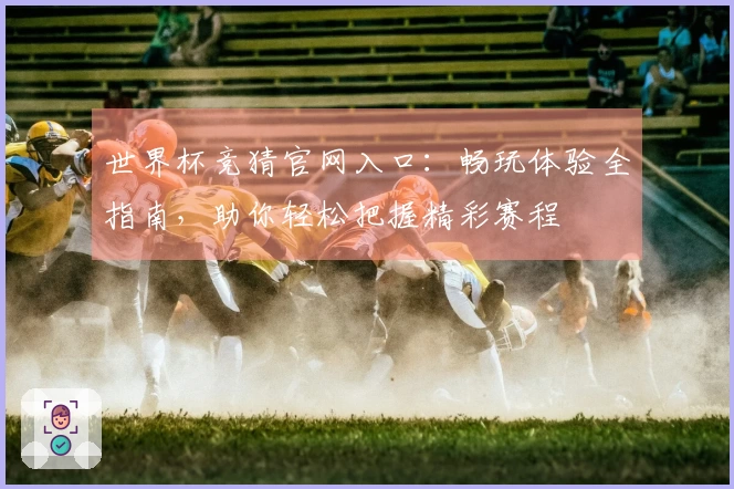 世界杯竞猜官网入口：畅玩体验全指南，助你轻松把握精彩赛程