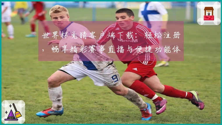 世界杯竞猜客户端下载：轻松注册，畅享精彩赛事直播与便捷功能体验