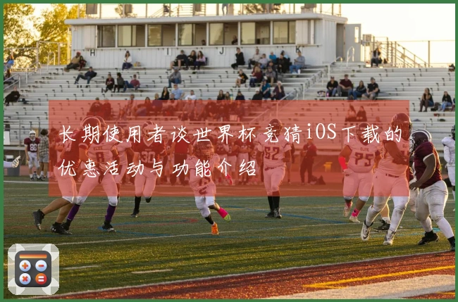 长期使用者谈世界杯竞猜iOS下载的优惠活动与功能介绍