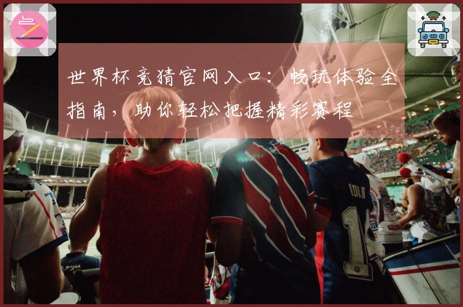 世界杯竞猜官网入口：畅玩体验全指南，助你轻松把握精彩赛程